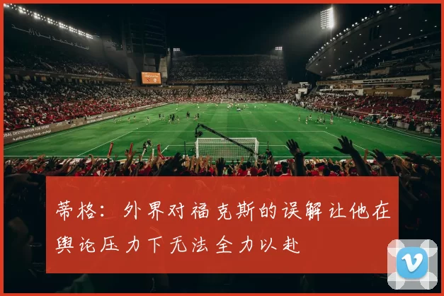 蒂格：外界对福克斯的误解让他在舆论压力下无法全力以赴
